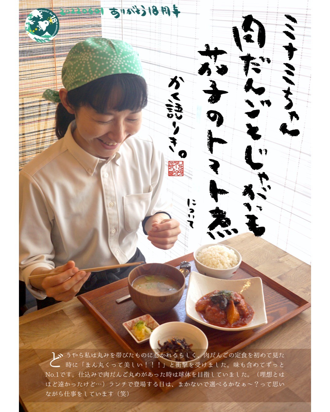 どうやら私は丸みを帯びたものに惹かれるらしく、肉だんごの定食を初めて見た時に「まん丸くって美しい！！！」と衝撃を受けました。味も含めてずっとNo.1です。仕込みで肉だんご丸めがあった時は球体を目指していました。（理想とはほど遠かったけど…）ランチで登場する日は、まかないで選べるかなぁ〜？って思いながら仕事をしています（笑）（ミナミちゃん）