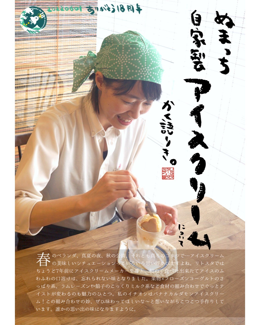 春のベランダ、真夏の夜、秋の公園、それとも真冬のコタツで…アイスクリームの美味しいシチュエーションっていろいろ思い浮かびますよね。リトスタではちょうど7年前にアイスクリームメーカーを導入、初めて食べた出来たてアイスのふわふわの口溶けは、忘れられない味となりました。果物×フローズンヨーグルトのさっぱり系、ラムレーズンや餡子のこっくりミルク系など食材の組み合わせでぐっとテイストが変わるのも魅力のひとつ。私のイチオシはバナナカルダモンアイスクリーム！この組み合わせの妙、ぜひ味わってほしいな〜と想いながらこつこつ手作りしています。誰かの思い出の味になりますように。（ぬまっち）