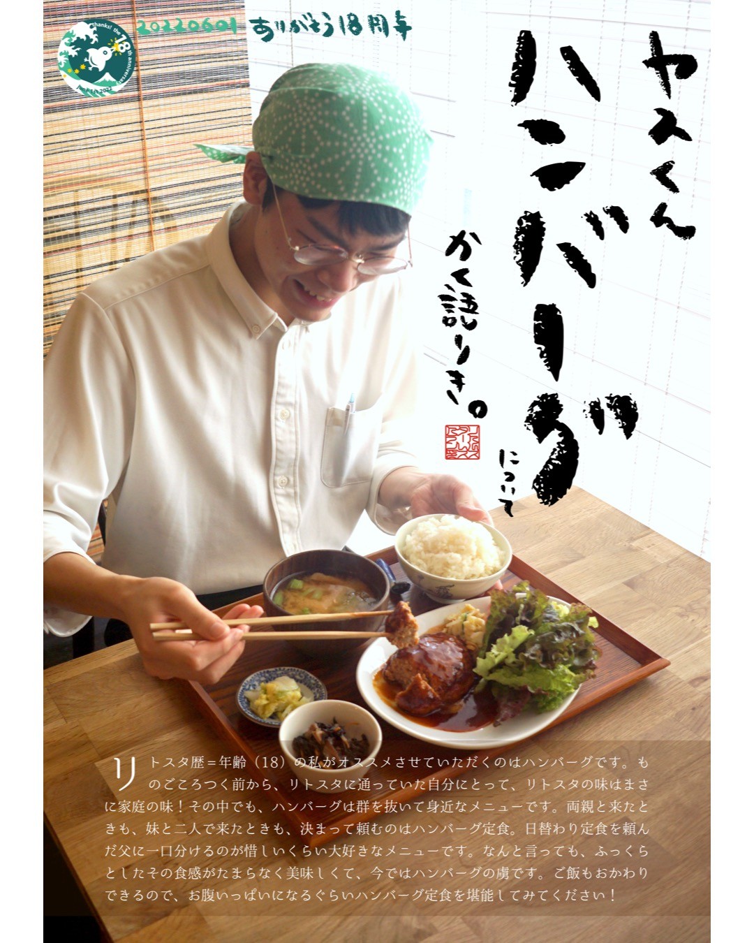 リトスタ歴=年齢（18）の私がオススメさせていただくのはハンバーグです。ものごころつく前から、リトスタに通っていた自分にとって、リトスタの味はまさに家庭の味！その中でも、ハンバーグは群を抜いて身近なメニューです。両親と来たときも、妹と二人で来たときも、決まって頼むのはハンバーグ定食。日替わり定食を頼んだ父に一口分けるのが惜しいくらい大好きなメニューです。なんと言っても、ふっくらとしたその食感がたまらなく美味しくて、今ではハンバーグの虜です。ご飯もおかわりできるので、お腹いっぱいになるぐらいハンバーグ定食を堪能してみてください！（ヤスくん）