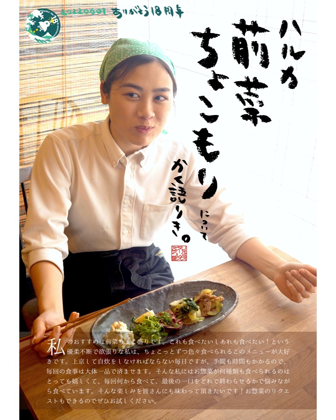 私のおすすめは前菜ちょこ盛りです。これも食べたいしあれも食べたい！という優柔不断で欲張りな私は、ちょこっとずつ色々食べられるこのメニューが大好きです。上京して自炊をしなければならない毎日ですが、手間も時間もかかるので、毎回の食事は大体一品で済ませます。そんな私にはお惣菜が何種類も食べられるのはとっても嬉しくて、毎回何から食べて、最後の一口をどれで終わらせるかで悩みながら食べています。そんな楽しみを皆さんにも味わって頂きたいです！お惣菜のリクエストもできるのでぜひお試しください。（ハルカ）