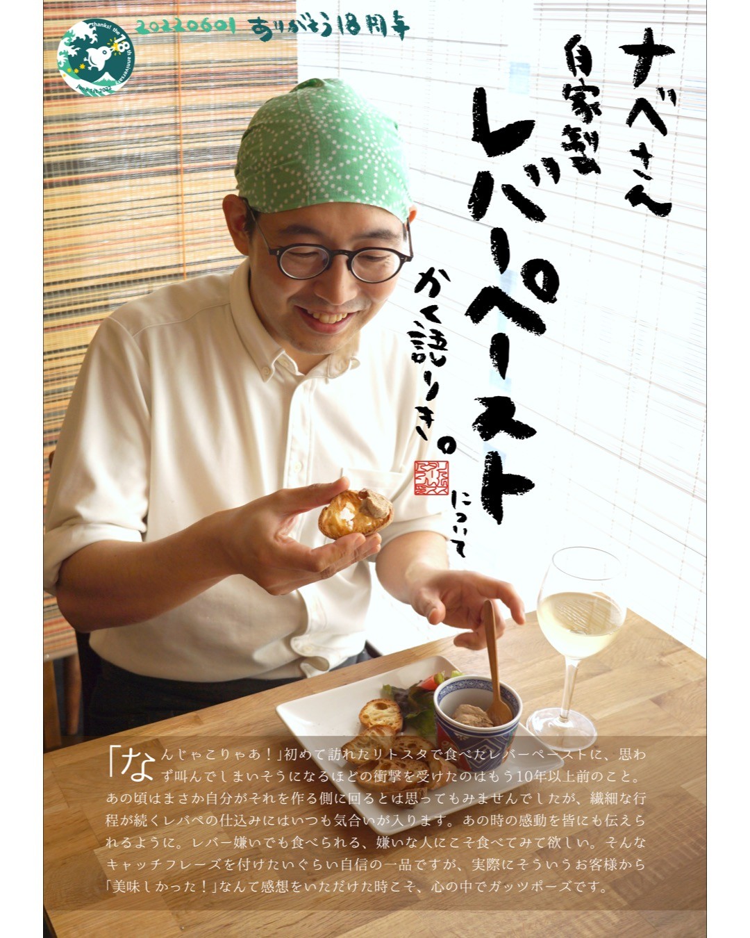 ｢なんじゃこりゃあ！｣初めて訪れたリトスタで食べたレバーペーストに、思わず叫んでしまいそうになるほどの衝撃を受けたのはもう10年以上前のこと。あの頃はまさか自分がそれを作る側に回るとは思ってもみませんでしたが、繊細な行程が続くレバペの仕込みにはいつも気合いが入ります。あの時の感動を皆にも伝えられるように。レバー嫌いでも食べられる、嫌いな人にこそ食べてみて欲しい。そんなキャッチフレーズを付けたいぐらい自信の一品ですが、実際にそういうお客様から｢美味しかった！｣なんて感想をいただけた時こそ、心の中でガッツポーズです。（ナベさん）