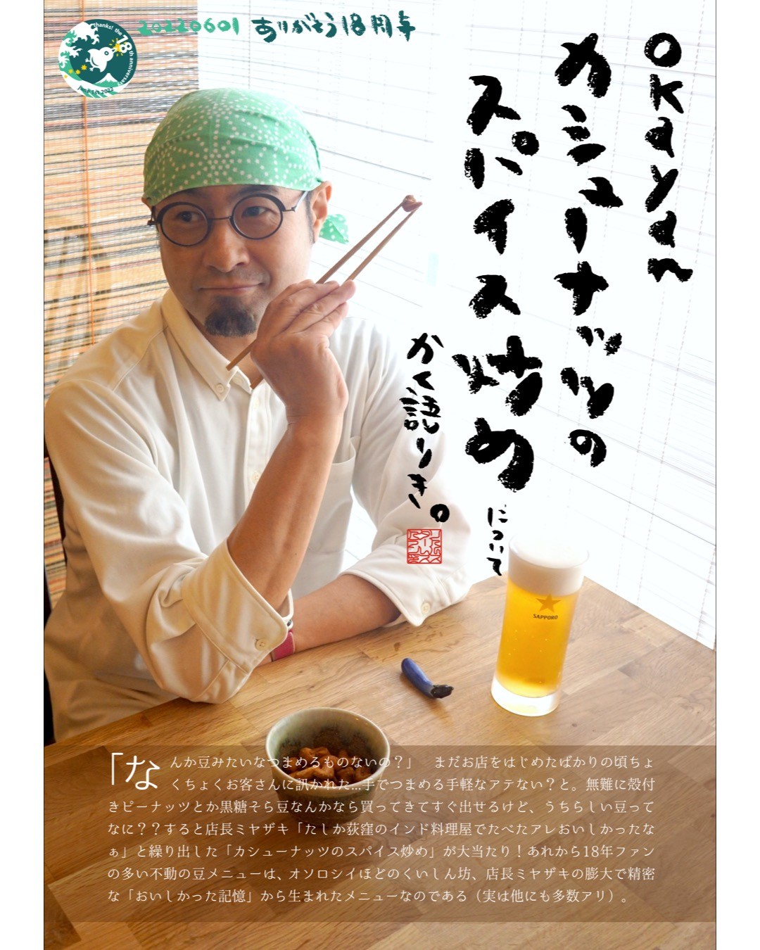 ｢なんか豆みたいなつまめるものないの？」 まだお店をはじめたばかりの頃ちょくちょくお客さんに訊かれた...手でつまめる手軽なアテない？と。無難に殻付きピーナッツとか黒糖そら豆なんかなら買ってきてすぐ出せるけど、うちらしい豆ってなに？？すると店長ミヤザキ「たしか荻窪のインド料理屋でたべたアレおいしかったなぁ」と繰り出した「カシューナッツのスパイス炒め」が大当たり！あれから18年ファンの多い不動の豆メニューは、オソロシイほどのくいしん坊、店長ミヤザキの膨大で精密な「おいしかった記憶」から生まれたメニューなのである（実は他にも多数アリ）。（okayan）