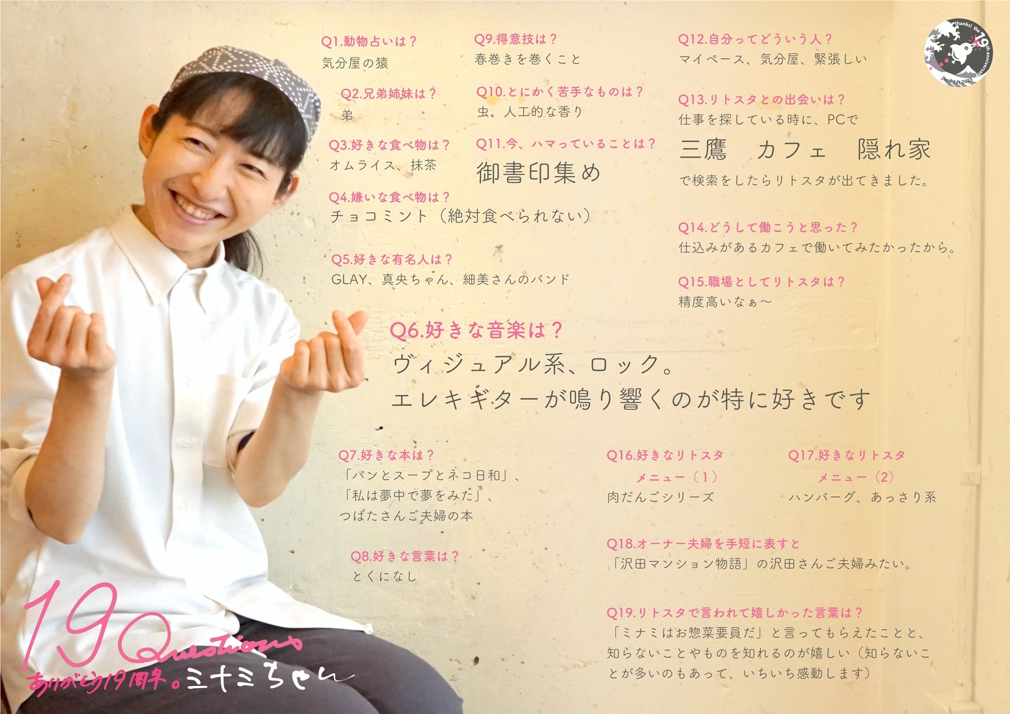 2016年の年明けリトスタ入りはミナミちゃん！長らくホール係で活躍も昨年手薄になったキッチン補助にコンバートするやいなやピタリと才能が開花！ふんわり妖精のようでもあり女忍者のようでもあり（笑）

Q1.動物占いは? 
気分屋の猿 

Q2.兄弟姉妹は? 
弟 

Q3.好きな食べ物は? 
オムライス、抹茶

Q4.嫌いな食べ物は? 
チョコミント(絶対食べられない) 

Q5.好きな有名人は? 
GLAY、真央ちゃん、細美さんのバンド 

Q6.好きな音楽は? 
ヴィジュアル系、ロック。 エレキギターが鳴り響くのが特に好きです 

Q7.好きな本は? 
「パンとスープとネコ日和」、「私は夢中で夢をみた」、つばたさんご夫婦の本

Q8.好きな言葉は? 
とくになし 

Q9.得意技は? 
春巻きを巻くこと 

Q10.とにかく苦手なものは? 
虫、人工的な香り 

Q11.今、ハマっていることは? 
御書印集め 

Q12.自分ってどういう人? 
マイペース、気分屋、緊張しい

Q13.リトスタとの出会いは? 
仕事を探している時に、PCで 三鷹 カフェ 隠れ家 で検索をしたらリトスタが出てきました

Q14.どうして働こうと思った? 
仕込みがあるカフェで働いてみたかったから

Q15.職場としてリトスタは? 
精度高いなぁ〜 

Q16.好きなリトスタ メニュー(1) 
肉だんごシリーズ 

Q17.好きなリトスタ メニュー(2) 
ハンバーグ、あっさり系 

Q18.オーナー夫婦を手短に表すと 
「沢田マンション物語」の沢田さんご夫婦みたい。

Q19.リトスタで言われて嬉しかった言葉は? 
「ミナミはお惣菜要員だ」と言ってもらえたことと、知らないことやものを知れるのが嬉しい(知らないことが多いのもあって、いちいち感動します)

#19周年ポスター