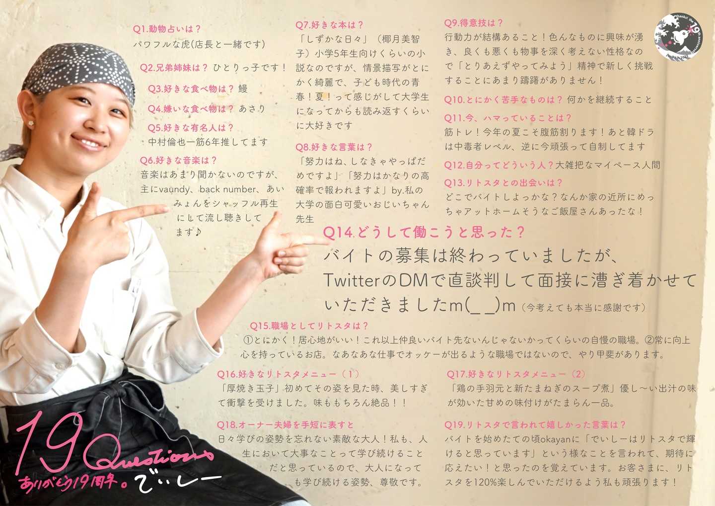 さてさて当店6月は祝！19周年記念ウィークもすっかり1週間...ここからは毎年恒例のスタッフ紹介ポスターは「19Questions」今日から毎日ひとりずつアップしていきますね〜！と、新人さんからベテランへの順番でまいりますよ！まずは去年のちょうど今頃リトスタ入りの大学生スタッフはでいしー！

Q1.動物占いは? 
パワフルな虎(店長と一緒です) 

Q2.兄弟姉妹は? 
ひとりっ子です! 

Q3.好きな食べ物は? 
鰻 

Q4.嫌いな食べ物は? 
あさり 

Q5.好きな有名人は? 
中村倫也一筋6年推してます 

Q6.好きな音楽は? 
音楽はあまり聞かないのですが、 主にvaundy、back number、あいみょんをシャッフル再生にして流し聴きしてます♪ 

Q7.好きな本は? 
「しずかな日々」(椰月美智子)小学5年生向けくらいの小 説なのですが、情景描写がとに かく綺麗で、子ども時代の青 春!夏!って感じがして大学生 になってからも読み返すくらい に大好きです 

Q8.好きな言葉は? 
「努力はね、しなきゃやっぱだめですよ」「努力はかなりの高確率で報われますよ」by.私の大学の面白可愛いおじいちゃん 先生 

Q9.得意技は? 
行動力が結構あること!色んなものに興味が湧き、良くも悪くも物事を深く考えない性格なので「とりあえずやってみよう」精神で新しく挑戦することにあまり躊躇がありません!

Q10.とにかく苦手なものは? 
何かを継続すること 

Q11.今、ハマっていることは? 
筋トレ!今年の夏こそ腹筋割ります!あと韓ドラは中毒者レベル、逆に今頑張って自制してます

Q12.自分ってどういう人?
大雑把なマイペース人間 

Q13.リトスタとの出会いは? 
どこでバイトしよっかな?なんか家の近所にめっちゃアットホームそうなご飯屋さんあったな!

Q14.どうして働こうと思った? 
バイトの募集は終わっていましたが、TwitterのDMで直談判して面接に漕ぎ着かせて いただきましたm(_ _)m（今考えても本当に感謝です）

Q15.職場としてリトスタは? 
1：とにかく!居心地がいい!これ以上仲良いバイト先ないんじゃないかってくらいの自慢の職場。2：常に向上心を持っているお店。なあなあな仕事でオッケーが出るような職場ではないので、やり甲斐があります。 

Q16.好きなリトスタメニュー(1) 
「厚焼き玉子」初めてその姿を見た時、美しすぎて衝撃を受けました。味ももちろん絶品!!

Q17.好きなリトスタメニュー(2) 
「鶏の手羽元と新たまねぎのスープ煮」優し〜い出汁の味が効いた甘めの味付けがたまらん一品。

Q18.オーナー夫婦を手短に表すと 
日々学びの姿勢を忘れない素敵な大人!私も、人生において大事なことって学び続けることだと思っているので、大人になっても学び続ける姿勢、尊敬です。

Q19.リトスタで言われて嬉しかった言葉は? 
バイトを始めたての頃okayanに「でいしーはリトスタで輝けると思っています」という様なことを言われて、期待に応えたい!と思ったのを覚えています。お客さまに、リトスタを120%楽しんでいただけるよう私も頑張ります! 

#19周年ポスター