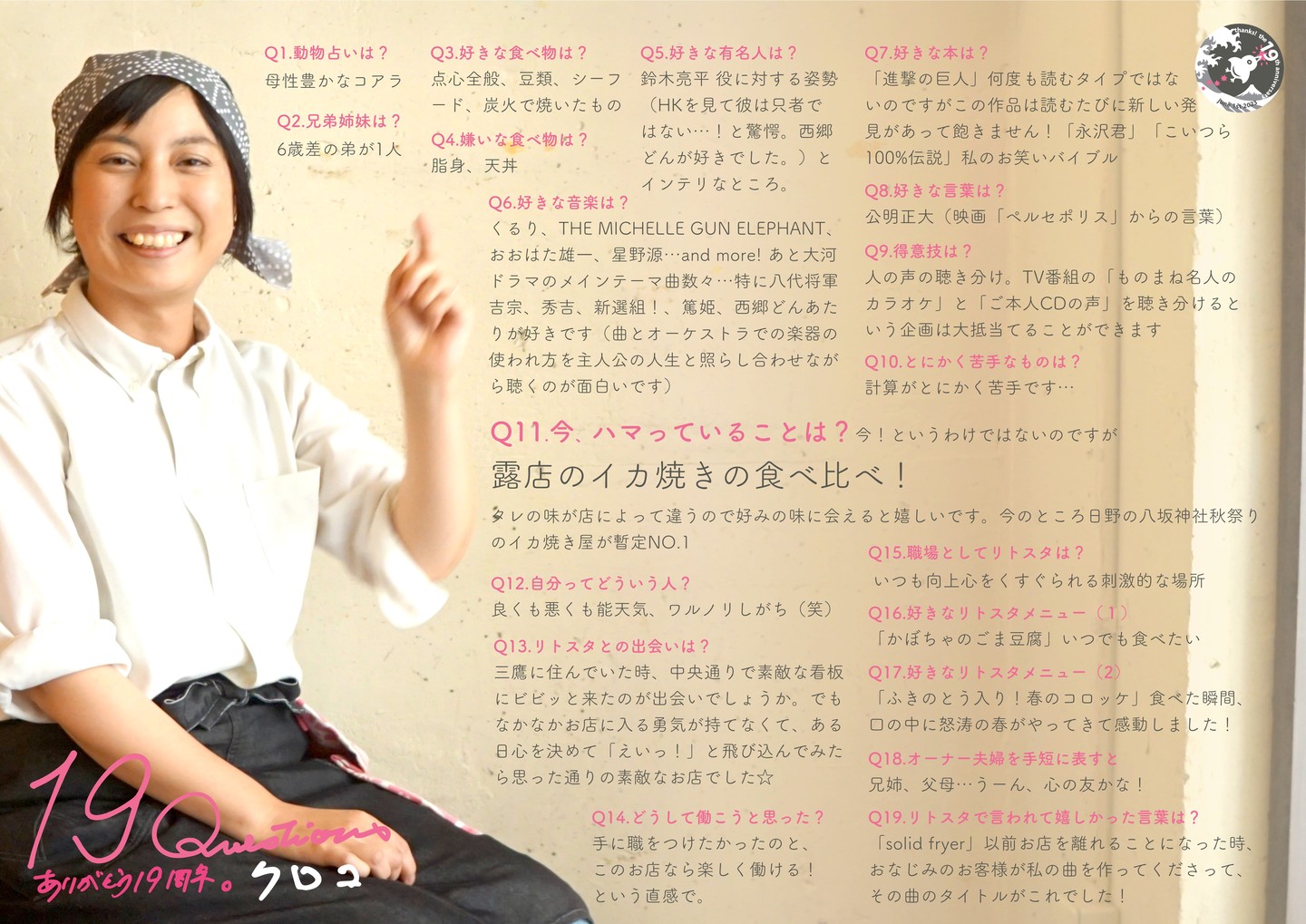 ぬまっちの前の年にリトスタ入りしたのがクロコ…当時の「ゴールデンエイジ」よりもすこしお姉さんだった彼女、キッチンスタッフも料理のみならず、あれこれスタッフとワタクシドモオーナー夫婦とのバランスをとってくれたり、本当に頼りになるスタッフでした。その後調理師免許も取得、2011年に当店を卒業後は目標だった介護施設などでの調理を担当、結婚から子育て…そして小さな時間でももう一度働きたいと祝！リトスタ復帰が2021年年明け！いや、これまでもこれからも、きっと長いお付き合いにになるんだろうなぁ（実にありがたいです）。

Q1.動物占いは? 
母性豊かなコアラ 

Q2.兄弟姉妹は? 
6歳差の弟が1人 

Q3.好きな食べ物は? 
点心全般、豆類、シーフード、炭火で焼いたもの

Q4.嫌いな食べ物は? 
脂身、天丼 

Q5.好きな有名人は? 
鈴木亮平 役に対する姿勢 (HKを見て彼は只者ではない...!と驚愕。西郷どんが好きでした。)とインテリなところ 

Q6.好きな音楽は? 
くるり、THE MICHELLE GUN ELEPHANT、おおはた雄一、星野源...and more! あと大河ドラマのメインテーマ曲数々...特に八代将軍吉宗、秀吉、新選組!、篤姫、西郷どんあたりが好きです(曲とオーケストラでの楽器の使われ方を主人公の人生と照らし合わせながら聴くのが面白いです) 

Q7.好きな本は? 
「進撃の巨人」何度も読むタイプではないのですがこの作品は読むたびに新しい発見があって飽きません!「永沢君」「こいつら100%伝説」私のお笑いバイブル 

Q8.好きな言葉は? 
公明正大(映画「ペルセポリス」からの言葉)

Q9.得意技は? 
人の声の聴き分け。TV番組の「ものまね名人のカラオケ」と「ご本人CDの声」を聴き分けるという企画は大抵当てることができます 

Q10.とにかく苦手なものは? 
計算がとにかく苦手です... 

Q11.今、ハマっていることは?
今!というわけではないのですが 露店のイカ焼きの食べ比べ! タレの味が店によって違うので好みの味に会えると嬉しいです。今のところ日野の八坂神社秋祭り 
のイカ焼き屋が暫定NO.1 

Q12.自分ってどういう人? 
良くも悪くも能天気、ワルノリしがち(笑)

Q13.リトスタとの出会いは? 
三鷹に住んでいた時、中央通りで素敵な看板にビビッと来たのが出会いでしょうか。でもなかなかお店に入る勇気が持てなくて、ある日心を決めて「えいっ!」と飛び込んでみたら思った通りの素敵なお店でした☆

Q14.どうして働こうと思った? 
手に職をつけたかったのと、このお店なら楽しく働ける!という直感で。

Q15.職場としてリトスタは? 
いつも向上心をくすぐられる刺激的な場所

Q16.好きなリトスタメニュー(1) 
「かぼちゃのごま豆腐」いつでも食べたい

Q17.好きなリトスタメニュー(2) 
「ふきのとう入り!春のコロッケ」食べた瞬間、口の中に怒涛の春がやってきて感動しました!

Q18.オーナー夫婦を手短に表すと 
兄姉、父母...うーん、心の友かな!

Q19.リトスタで言われて嬉しかった言葉は? 
「solid fryer」以前お店を離れることになった時、 おなじみのお客様が私の曲を作ってくださって、 その曲のタイトルがこれでした!

#19周年ポスター