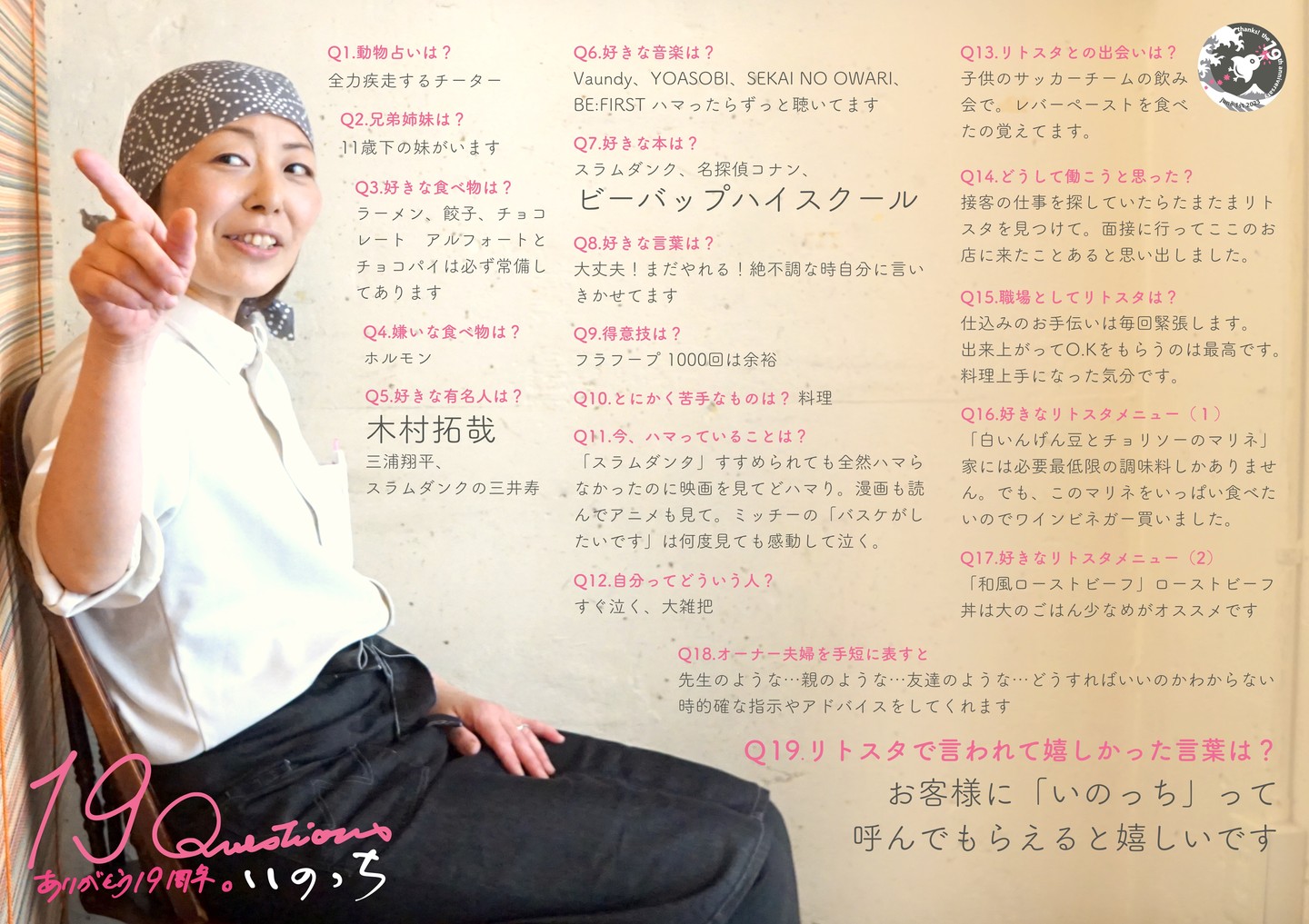 ここからは中堅からベテランへとまいりますよ！と、まずは2017年の2月にリトスタ入り、遅番担当はィ夜のオンナ！リトスタの切り込み番長はだからこそのピュアなココロの持ち主！いのっち！（笑）

Q1.動物占いは? 
全力疾走するチーター 

Q2.兄弟姉妹は? 
11歳下の妹がいます 

Q3.好きな食べ物は? 
ラーメン、餃子、チョコレート アルフォートとチョコパイは必ず常備してあります

Q4.嫌いな食べ物は? 
ホルモン

Q5.好きな有名人は? 
木村拓哉、三浦翔平、 スラムダンクの三井寿 

Q6.好きな音楽は? 
Vaundy、YOASOBI、SEKAI NO OWARI、BE:FIRST ハマったらずっと聴いてます 

Q7.好きな本は? 
スラムダンク、名探偵コナン、ビーバップハイスクール 

Q8.好きな言葉は? 
大丈夫!まだやれる!絶不調な時自分に言いきかせてます

Q9.得意技は? 
フラフープ 1000回は余裕 

Q10.とにかく苦手なものは? 
料理 

Q11.今、ハマっていることは? 
「スラムダンク」すすめられても全然ハマらなかったのに映画を見てどハマり。漫画も読んでアニメも見て。ミッチーの「バスケがしたいです」は何度見ても感動して泣く

Q12.自分ってどういう人? 
すぐ泣く、大雑把

Q13.リトスタとの出会いは? 
子供のサッカーチームの飲み会で。レバーペーストを食べたの覚えてます

Q14.どうして働こうと思った? 
接客の仕事を探していたらたまたまリトスタを見つけて。面接に行ってここのお店に来たことあると思い出しました

Q15.職場としてリトスタは? 
仕込みのお手伝いは毎回緊張します。 出来上がってO.Kをもらうのは最高です。 料理上手になった気分です

Q16.好きなリトスタメニュー(1) 
「白いんげん豆とチョリソーのマリネ」家には必要最低限の調味料しかありません。でも、このマリネをいっぱい食べたいのでワインビネガー買いました。

Q17.好きなリトスタメニュー(2) 
「和風ローストビーフ」ローストビーフ丼は大のごはん少なめがオススメです

Q18.オーナー夫婦を手短に表すと 
先生のような...親のような...友達のような...どうすればいいのかわからない時的確な指示やアドバイスをしてくれます

Q 19.リトスタで言われて嬉しかった言葉は? 
お客様に「いのっち」って呼んでもらえると嬉しいです

#19周年ポスター