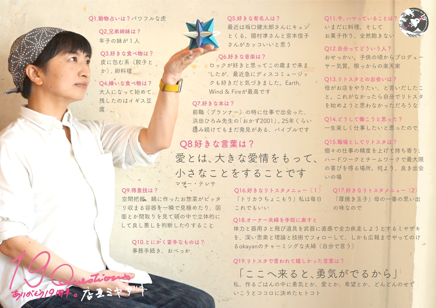 さてさて最後はもちろん当店店長ミヤザキ登場！と…もちろんリトスタ言い出しっぺでオーナー（その1）...なんというかつまりリトスタって彼女の料理…だけではなくて彼女の生き方のアイディア（つまり「面白おかしく生きていきたい！」だ！...笑）を中心に続いてきたお店なんだなぁと思うし…ワタクシ的にはすっかりノロケにもなるのだけれど（スミマセン）、ワタクシ半世紀の人生は…彼女と出会ってからこの方四半世紀（つまりワタクシの人生の半分だ）、こうしてお店をはじめてたくさんの人にだってお目にかかるけれど、本当にいまだにワタクシの人生史上最もスンバラシイ人で、いや、考え方も体力も才能も器用さも夢中になるその集中力に人生の面白がり方も…これが「マジで自分と同じ人類なのか？？？」と思えるほど凄い人（苦笑）…もちろんそんな人とずっといっしょに生きていけるということは本当に愉快でしあわせだし、でも同じくらいツラく悔しくもあることよ！（キーッ！...笑）

Q1.動物占いは? 
パワフルな虎 

Q2.兄弟姉妹は? 
年子の妹が1人 

Q3.好きな食べ物は? 
皮に包む系(餃子とか)、卵料理 

Q4.嫌いな食べ物は? 
大人になって始めて残したのはイギス豆腐

Q5.好きな有名人は? 
最近は坂口健太郎さんにキュンとくる。國村準さんと宮本信子さんがカッコいいと思う

Q6.好きな音楽は? 
ロックが好きと思ってこの歳まで来ましたが、最近急にディスコミュージックも好きだと気づきました。Earth, Wind & Fireが最高です 

Q7.好きな本は? 
前職(プランナー)の時に仕事で出会った、浜田ひろみ先生の「おかず2001」。25年くらい読み続けてもまだ発見がある、バイブルです 

Q8.好きな言葉は? 
愛とは、大きな愛情をもって、小さなことをすることです （マザー・テレサ）

Q9.得意技は? 
空間把握。鍋に作ったお惣菜がピッタリ収まる容器を一瞬で見極めたり、図面とか間取りを見て頭の中で立体的にして良し悪しを判断したりすること

Q10.とにかく苦手なものは? 
事務手続き、おべっか 

Q11.今、ハマっていることは? 
いまだに料理。そしてお菓子作り。全然飽きない

Q12.自分ってどういう人? 
おせっかい。子供の頃からプロデューサー気質。根っからの楽天家

Q13.リトスタとの出会いは? 
母がお店をやりたい、と言いだしたこと。これがなかったら自分でリトスタを始めようと思わなかっただろうな

Q14.どうして働こうと思った? 
一生楽しく仕事したいと思ったので

Q15.職場としてリトスタは? 
個々の仕事の精度を上げて持ち寄り、ハードワークとチームワークで最大限の喜びを得る場所。何より、良き出会いの場

Q16.好きなリトスタメニュー(1) 
「トリカラちょこもり」私は毎日これでもいい

Q17.好きなリトスタメニュー(2) 
「厚焼き玉子」母の一番の思い出の味なので

Q18.オーナー夫婦を手短に表すと
体力と器用さと飛び道具を武器に直感で全力疾走しようとするミヤザキ を、深い思索と理論と技術でフォローして、しかも広報までやってのけ るokayanのチャーミングな夫婦(自分で言う) 

Q19.リトスタで言われて嬉しかった言葉は? 
「ここへ来ると、勇気がでるから」 私、作るごはんの中に勇気とか、愛とか、希望とか、どんどんのせていこうとココロに決めたヒトコト 

#19周年ポスター