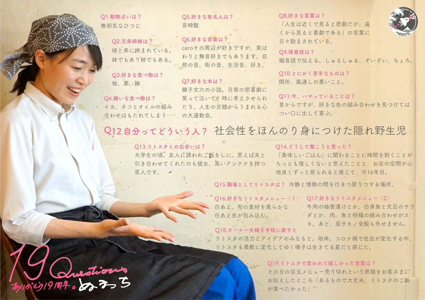 さてと時はまたぐぐっと遡って2008年リトスタ入り…当時は当店3周年を過ぎた頃、お店としてはそろそろいいリズムでハリキッてまいりましょう！なんて頃でしたかね？と、若くて個性的なスバラシイスタッフが集まった「ゴールデンエイジ」の頃…そんな中でひっそりと、でもすくすくと成長し…今ではリトスタマダムの貫禄！（笑）ぬまっちはアルバイトから社員スタッフ、そしてパートと関わり方がその時その時で少しずつ変わってきたけれど、一貫してワタクシドモオーナー夫婦に次ぐ？「もうひとりのリトスタ」であり続けてくれたこと、なんだかんだで彼女なしに今のリトスタなんてまったくあり得ないってこと。

Q1.動物占いは? 
無邪気なひつじ 

Q2.兄弟姉妹は? 
姉と弟に挟まれている。妹でもあり姉でもある。

Q3.好きな食べ物は? 
桃、栗、鯵 

Q4.嫌いな食べ物は? 
イカ、タコとオイルの組み合わせはもたれてしまう...

Q5.好きな有名人は? 
宮崎駿 

Q6.好きな音楽は? 
ceroその周辺が好きですが、実はわりと無音好きでもあります。自然の音、街の音、生活音、好き。 

Q7.好きな本は? 
獅子文六の小説。日常の悲喜劇に笑って泣いて、時に考えさせられたり。人生の交錯からうまれる心の大運動会。

Q8.好きな言葉は? 
「人生は近くで見ると悲劇だが、遠くから見ると喜劇である」の言葉に日々励まされている。

Q9.得意技は? 
擬音語で伝える。しゅるしゅる、ぞいぞい、ちょろ。

Q10.とにかく苦手なものは? 
閉所、風通しの悪いこと。

Q11.今、ハマっていることは? 
昔からですが、好きな色の組み合わせを見つけてはつい口に出して喜ぶ。

Q12.自分ってどういう人? 
社会性をほんのり身につけた隠れ野生児 

Q13.リトスタとの出会いは? 
大学生の頃。友人に誘われご飯をしに。思えば夫と引き合わせてくれたのも彼女、高いアンテナを持つ恩人です。

Q14.どうして働こうと思った? 
「美味しいごはん」に関わることに時間を割くことが ちっとも惜しくないと思えたことと、お店の空間が心地良くずっと居られると感じて、今16年目。 

Q15.職場としてリトスタは? 
冷静と情熱の間を行きつ戻りつする場所。 

Q16.好きなリトスタメニュー(1) 
白あえ。旬の食材を柔らかな白あえ衣が包み込む。 

Q17.好きなリトスタメニュー(2) 
牛肉の柚香漬けとか、白身魚と文旦のサラダとか、肉、魚と柑橘の組み合わせがスキ。あと、茄子モノ全般も外せません。 

Q18.オーナー夫婦を手短に表すと 
リトスタの活力とアイデアのみなもと。母体。コロナ禍で社会が変化する中、リトスタも柔軟に変化してゆく様子は生きてる星だと感じた。

Q19.リトスタで言われて嬉しかった言葉は? 
その日の目玉メニュー売り切れという悲報をお客さまにお伝えしたところ「あるもので大丈夫、リトスタのご飯が食べたかった」

#19周年ポスター