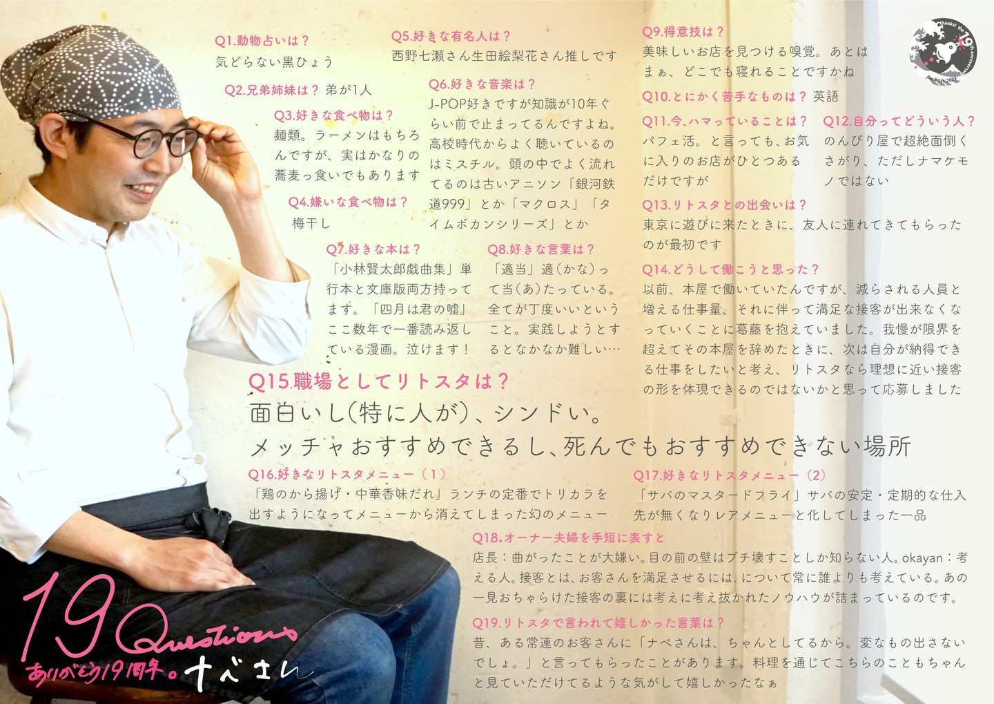 当店お馴染みさんは高校時代の親友夫妻の紹介で上京ちょこちょこご来店で顔なじみに、その後前職退職のタイミングで当店キッチンスタッフ募集に応募、2014年秋にリトスタ入りのナベさん…料理人としてはホントにズブの素人も店長ミヤザキに匹敵するくいしん坊に味覚の確かさ、不器用ながらもこつこつと積み上げてきた技術の裏にはある想いもありつつ…今や当店になくてはならない大きな存在になってくれたよなぁと、えぇ、そんな彼の本音に思うトコロ、存分にお楽しみ下さいませ〜（笑）

Q1.動物占いは? 
気どらない黒ひょう 

Q2.兄弟姉妹は? 
弟が1人 

Q3.好きな食べ物は? 
 麺類。ラーメンはもちろんですが、実はかなりの蕎麦っ食いでもあります

Q4.嫌いな食べ物は? 
梅干し 

Q5.好きな有名人は? 
西野七瀬さん生田絵梨花さん推しです

Q6.好きな音楽は? 
J-POP好きですが知識が10年ぐらい前で止まってるんですよね。 高校時代からよく聴いているのはミスチル。頭の中でよく流れてるのは古いアニソン「銀河鉄 道999」とか「マクロス」「タイムボカンシリーズ」とか 

Q8.好きな言葉は? 
「適当」適(かな)っ て当(あ)たっている。 全てが丁度いいということ。実践しようとするとなかなか難しい... 

Q9.得意技は? 
美味しいお店を見つける嗅覚。あとはまぁ、どこでも寝れることですかね

Q10.とにかく苦手なものは?
英語 

Q11.今、ハマっていることは? 
パフェ活。と言っても、お気に入りのお店がひとつあるだけですが

Q12.自分ってどういう人? 
のんびり屋で超絶面倒くさがり、ただしナマケモノではない

Q13.リトスタとの出会いは? 
東京に遊びに来たときに、友人に連れてきてもらったのが最初です

Q14.どうして働こうと思った? 
以前、本屋で働いていたんですが、減らされる人員と増える仕事量、それに伴って満足な接客が出来なくなっていくことに葛藤を抱えていました。我慢が限界を超えてその本屋を辞めたときに、次は自分が納得できる仕事をしたいと考え、リトスタなら理想に近い接客の形を体現できるのではないかと思って応募しました

Q15.職場としてリトスタは? 
面白いし(特に人が)、シンドい。 メッチャおすすめできるし、死んでもおすすめできない場所 

Q16.好きなリトスタメニュー(1) 
「鶏のから揚げ・中華香味だれ」ランチの定番でトリカラを出すようになってメニューから消えてしまった幻のメニュー

Q17.好きなリトスタメニュー(2) 
「サバのマスタードフライ」サバの安定・定期的な仕入先が無くなりレアメニューと化してしまった一品

Q18.オーナー夫婦を手短に表すと 
店長:曲がったことが大嫌い。目の前の壁はブチ壊すことしか知らない人。okayan:考 える人。接客とは、お客さんを満足させるには、について常に誰よりも考えている。あの 一見おちゃらけた接客の裏には考えに考え抜かれたノウハウが詰まっているのです。 

Q19.リトスタで言われて嬉しかった言葉は? 
昔、ある常連のお客さんに「ナベさんは、ちゃんとしてるから。変なもの出さないでしょ。」と言ってもらったことがあります。料理を通じてこちらのこともちゃんと見ていただけてるような気がして嬉しかったなぁ

#19周年ポスター