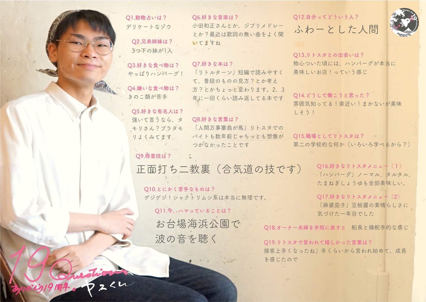 昨年の春、大学に受かるやいなやリトスタ入りしてくれたのは当店開店と同じ年生まれののヤスくん！お母さんに連れられ0歳からのお客さんは、なんやかんや立派に育って当店初の男子ホール係！

Q1.動物占いは?
デリケートなゾウ

Q2.兄弟姉妹は?
3つ下の妹が1人

Q3.好きな食べ物は?
やっぱりハンバーグ!

Q4.嫌いな食べ物は?
きのこ類が苦手

Q5.好きな有名人は?
強いて言うなら、タモリさん?ブラタモリよくみてます

Q6.好きな音楽は?
小田和正さんとか、ジブリメドレーとか?最近は歌詞の無い曲をよく聞いてますね

Q7.好きな本は?
「リトルターン」短編で読みやすくて、普段のものの見方?とか考え方?とかちょっと変わります。2、3 年に一回くらい読み返してる本です

Q8.好きな言葉は?
「人間万事塞翁が馬」リトスタでのバイトも数年前じゃちっとも想像がつかなかったことです

Q9.得意技は?
正面打ち二教裏(合気道の技です)

Q10.とにかく苦手なものは?
ゲジゲジ!シャクトリムシ系は本当に無理です

Q11.今、ハマっていることは?
お台場海浜公園で波の音を聴く

Q12.自分ってどういう人?
ふわーとした人間

Q13.リトスタとの出会いは?
物心ついた頃には、ハンバーグが本当に美味しいお店!っていう感じ

Q14.どうして働こうと思った?
雰囲気知ってる!家近い!まかないが美味しそう!

Q15.職場としてリトスタは?
第二の学校的な何か(いろいろ学べるから?)

Q16.好きなリトスタメニュー(1)
「ハンバーグ」ノーマル、タルタル、 たまねぎしょうゆも全部美味しい

Q17.好きなリトスタメニュー(2)
「麻婆茄子」豆板醤の素晴らしさに気づけた一年目でした

Q18.オーナー夫婦を手短に表すと
船長と操舵手的な感じ

Q19.リトスタで言われて嬉しかった言葉は?
「接客上手くなったね」冬くらいから言われ始めて、成長を感じたので
#19周年ポスター