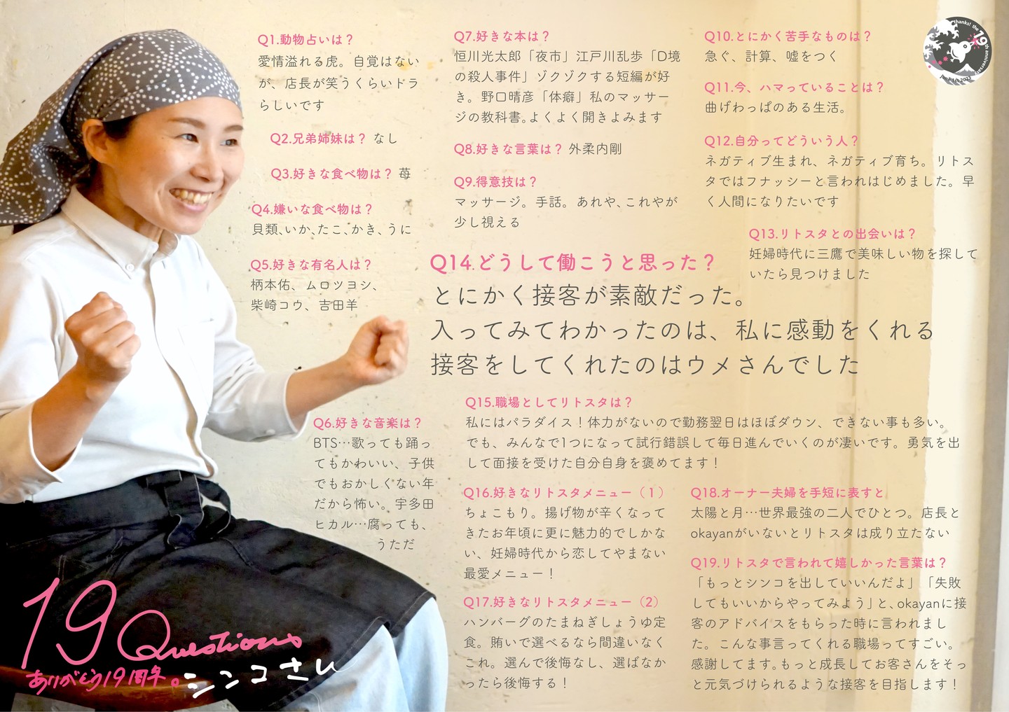 続いてすでにすっかり早番シフトはランチの顔！小さな身体にあふれる情熱！ゴムまりみたいに弾みまくりはシンコさん！（笑）

Q1.動物占いは? 
 愛情溢れる虎。自覚はないが、店長が笑うくらいトラらしいです

Q2.兄弟姉妹は? 
なし 

Q3.好きな食べ物は? 
苺 

Q4.嫌いな食べ物は? 
貝類、いか、たこ、かき、うに 

Q5.好きな有名人は? 
柄本佑、ムロツヨシ、柴崎コウ、吉田羊

Q6.好きな音楽は? 
BTS...歌っても踊ってもかわいい、子供 でもおかしくない年だから怖い。宇多田ヒカル...腐っても、うただ 

Q7.好きな本は? 
恒川光太郎「夜市」江戸川乱歩「D境の殺人事件」ゾクゾクする短編が好き。野口晴彦「体癖」私のマッサージの教科書。よくよく開きよみます 

Q8.好きな言葉は? 
外柔内剛 

Q9.得意技は? 
マッサージ。手話。あれや、これやが少し視える 

Q10.とにかく苦手なものは? 
急ぐ、計算、嘘をつく

Q11.今、ハマっていることは? 
曲げわっぱのある生活

Q12.自分ってどういう人? 
ネガティブ生まれ、ネガティブ育ち。リトスタではフナッシーと言われはじめました。早く人間になりたいです

Q13.リトスタとの出会いは? 
妊婦時代に三鷹で美味しい物を探していたら見つけました

Q14.どうして働こうと思った? 
とにかく接客が素敵だった。入ってみてわかったのは、私に感動をくれる接客をしてくれたのはウメさんでした

Q15.職場としてリトスタは? 
私にはパラダイス!体力がないので勤務翌日はほぼダウン、できない事も多い。 でも、みんなで1つになって試行錯誤して毎日進んでいくのが凄いです。勇気を出 して面接を受けた自分自身を褒めてます! 

Q16.好きなリトスタメニュー(1) 
ちょこもり。揚げ物が辛くなってきたお年頃に更に魅力的でしかない、妊婦時代から恋してやまない最愛メニュー!

Q17.好きなリトスタメニュー(2) 
ハンバーグのたまねぎしょうゆ定食。賄いで選べるなら間違いなくこれ。選んで後悔なし、選ばなかったら後悔する!

Q18.オーナー夫婦を手短に表すと 
太陽と月...世界最強の二人でひとつ。店長とokayanがいないとリトスタは成り立たない 

Q19.リトスタで言われて嬉しかった言葉は? 
「もっとシンコを出していいんだよ」「失敗 してもいいからやってみよう」と、okayanに接客のアドバイスをもらった時に言われまし た。こんな事言ってくれる職場ってすごい。 感謝してます。もっと成長してお客さんをそっと元気づけられるような接客を目指します! 

#19周年ポスター