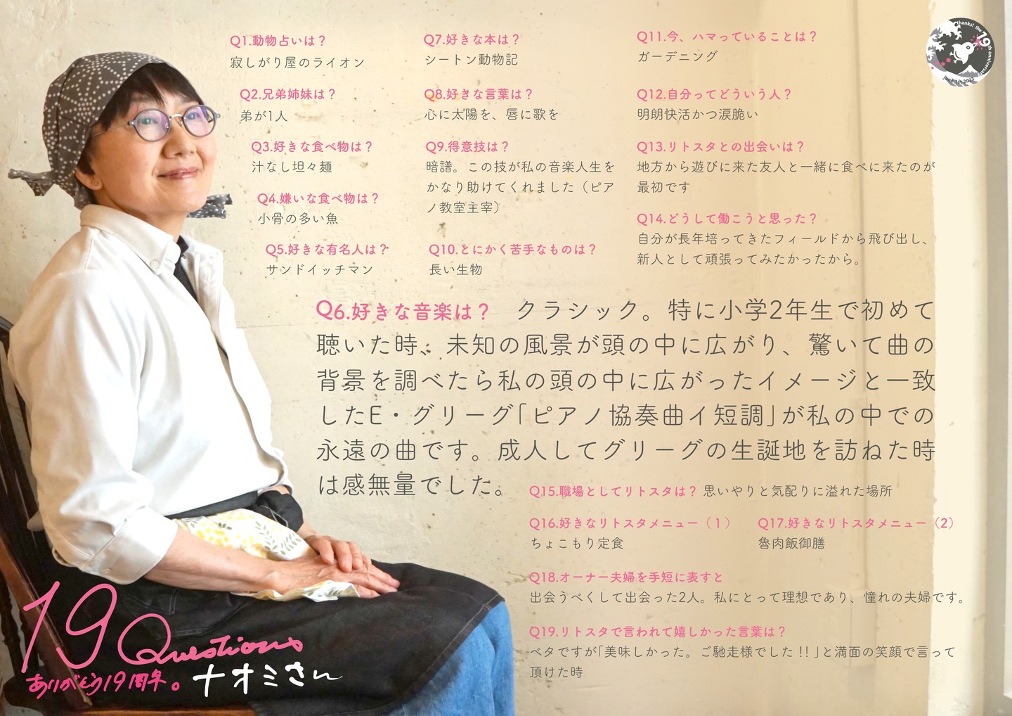 続いて今年の春にリトスタ入り、うち的にははじめてワタクシドモオーナー夫婦よりも上の世代のスタッフはナオミさん！年上だけれど当店きってのオンナノコだも〜ん（笑）。

Q1.動物占いは? 
寂しがり屋のライオン 

Q2.兄弟姉妹は? 
弟が1人 

Q3.好きな食べ物は? 
汁なし坦々麺 

Q4.嫌いな食べ物は? 
小骨の多い魚 

Q5.好きな有名人は? 
サンドイッチマン 

Q6.好きな音楽は? 
クラシック。特に小学2年生で初めて聴いた時、未知の風景が頭の中に広がり、驚いて曲の背景を調べたら私の頭の中に広がったイメージと一致したE・グリーグ「ピアノ協奏曲イ短調」が私の中での永遠の曲です。成人してグリーグの生誕地を訪ねた時は感無量でした。 

Q7.好きな本は? 
シートン動物記 

Q8.好きな言葉は? 
心に太陽を、唇に歌を 

Q9.得意技は? 
暗譜。この技が私の音楽人生をかなり助けてくれました(ピアノ教室主宰)

Q10.とにかく苦手なものは? 
長い生物 

Q11.今、ハマっていることは? 
ガーデニング 

Q12.自分ってどういう人? 
明朗快活かつ涙脆い 

Q13.リトスタとの出会いは? 
地方から遊びに来た友人と一緒に食べに来たのが最初です

Q14.どうして働こうと思った? 
自分が長年培ってきたフィールドから飛び出し、新人として頑張ってみたかったから。

Q15.職場としてリトスタは?
思いやりと気配りに溢れた場所 

Q16.好きなリトスタメニュー(1) 
ちょこもり定食

Q17.好きなリトスタメニュー(2) 
魯肉飯御膳 

Q18.オーナー夫婦を手短に表すと 
出会うべくして出会った2人。私にとって理想であり、憧れの夫婦です。 

Q19.リトスタで言われて嬉しかった言葉は? 
ベタですが「美味しかった。ご馳走様でした!」と満面の笑顔で言って頂けた時
#19周年ポスター