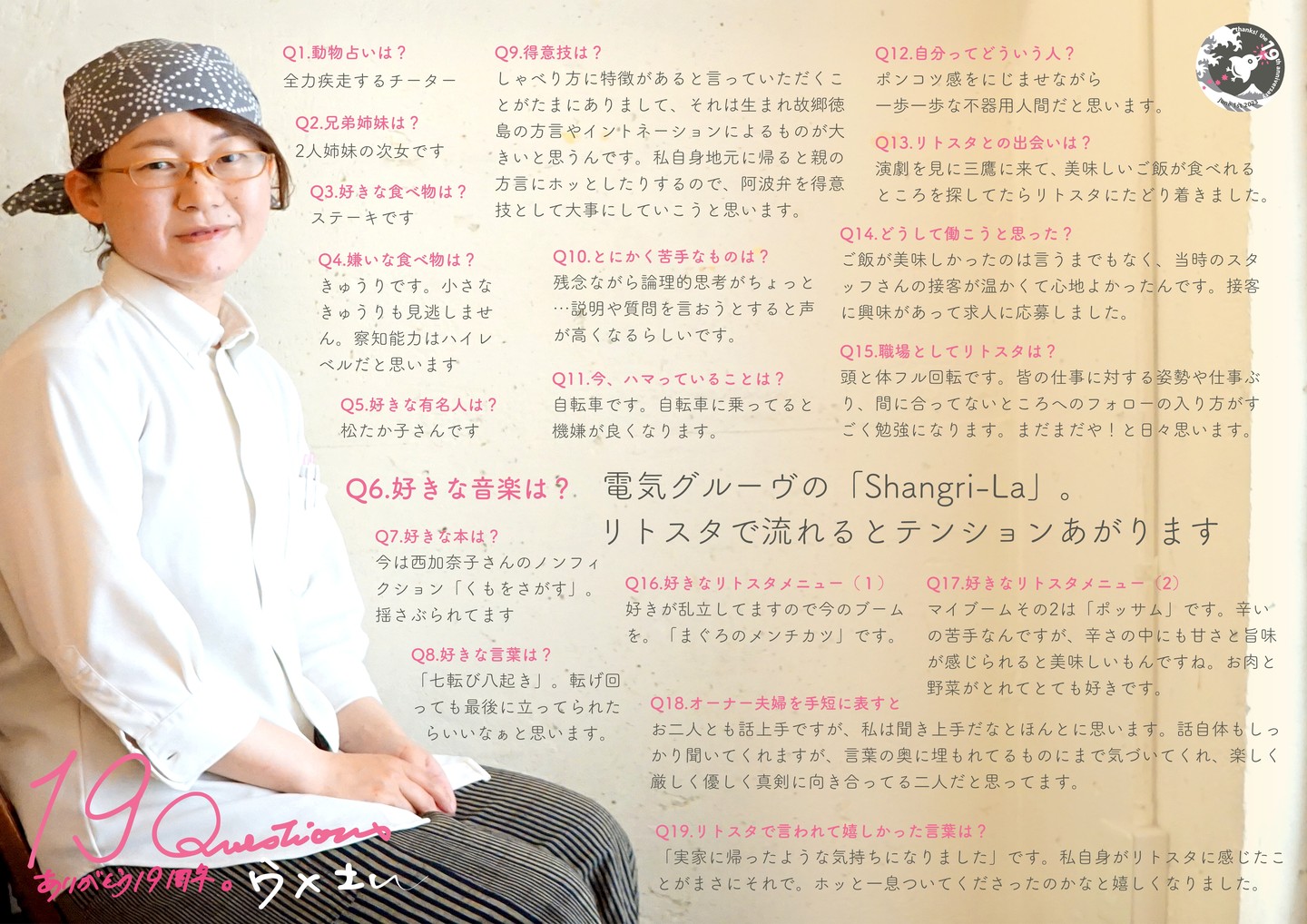 リトスタ入りは2012年秋、少なからずの挫折も抱えつつ…当時のスタッフの中では年長さんでもあったウメさんは、しかし中学生のようにピュアで仕事が出来なかったなぁと（苦笑）…でもそこからコツコツコツコツ持ち前のまじめさで今やスタッフにお客さん、もちろんワタクシドモオーナー夫婦にも深く愛される「リトスタ接客そのもの」になったのだよなぁと感慨もまた深し（笑）。

Q1.動物占いは? 
全力疾走するチーター 

Q2.兄弟姉妹は? 
2人姉妹の次女です 

Q3.好きな食べ物は? 
ステーキです 

Q4.嫌いな食べ物は? 
 きゅうりです。小さなきゅうりも見逃しません。察知能力はハイレベルだと思います

Q5.好きな有名人は
松たか子さんです。

Q6.好きな音楽は? 
電気グルーヴの「Shangri-La」。 リトスタで流れるとテンションあがります 

Q7.好きな本は? 
今は西加奈子さんのノンフィクション「くもをさがす」。揺さぶられてます

Q8.好きな言葉は? 
「七転び八起き」。転げ回っても最後に立ってられたらいいなぁと思います。 

Q9.得意技は? 
しゃべり方に特徴があると言っていただくことがたまにありまして、それは生まれ故郷徳島の方言やイントネーションによるものが大きいと思うんです。私自身地元に帰ると親の方言にホッとしたりするので、阿波弁を得意技として大事にしていこうと思います。

Q10.とにかく苦手なものは? 
残念ながら論理的思考がちょっと ...説明や質問を言おうとすると声が高くなるらしいです。 

Q11.今、ハマっていることは? 
自転車です。自転車に乗ってると機嫌が良くなります

Q12.自分ってどういう人? 
ポンコツ感をにじませながら一歩一歩な不器用人間だと思います

Q13.リトスタとの出会いは? 
演劇を見に三鷹に来て、美味しいご飯が食べれる ところを探してたらリトスタにたどり着きました。 

Q14.どうして働こうと思った? 
ご飯が美味しかったのは言うまでもなく、当時のスタッフさんの接客が温かくて心地よかったんです。接客に興味があって求人に応募しました。 

Q15.職場としてリトスタは? 
頭と体フル回転です。皆の仕事に対する姿勢や仕事ぶり、間に合ってないところへのフォローの入り方がすごく勉強になります。まだまだや!と日々思います。

Q16.好きなリトスタメニュー(1) 
好きが乱立してますので今のブームを。「まぐろのメンチカツ」です

Q17.好きなリトスタメニュー(2) 
マイブームその2は「ポッサム」です。辛いの苦手なんですが、辛さの中にも甘さと旨味 が感じられると美味しいもんですね。お肉と野菜がとれてとても好きです。 

Q18.オーナー夫婦を手短に表すと 
お二人とも話上手ですが、私は聞き上手だなとほんとに思います。話自体もしっ
かり聞いてくれますが、言葉の奥に埋もれてるものにまで気づいてくれ、楽しく
厳しく優しく真剣に向き合ってる二人だと思ってます。

Q19.リトスタで言われて嬉しかった言葉は? 
「実家に帰ったような気持ちになりました」です。私自身がリトスタに感じたことがまさにそれで。ホッと一息ついてくださったのかなと嬉しくなりました。

#19周年ポスター